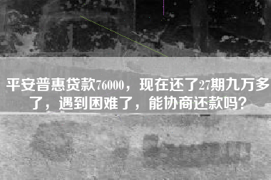 平安普惠贷款76000，现在还了27期九万多了，遇到困难了，能协商还款吗？