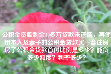 公积金贷款剩余10多万贷款未还清，再使用本人及妻子的公积金贷款买一套住房房子公积金贷款首付比例是多少？能贷多少额度？利率多少？