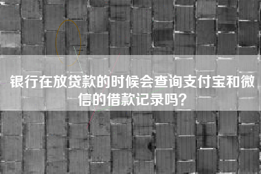 银行在放贷款的时候会查询支付宝和微信的借款记录吗？