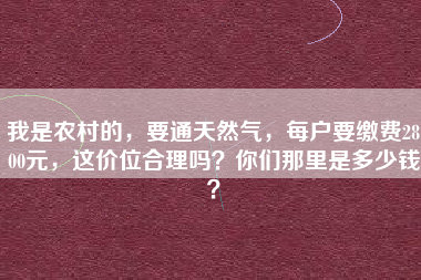 我是农村的，要通天然气，每户要缴费2800元，这价位合理吗？你们那里是多少钱？