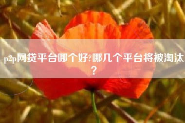 p2p网贷平台哪个好?哪几个平台将被淘汰？