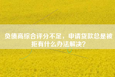 负债高综合评分不足，申请贷款总是被拒有什么办法解决？